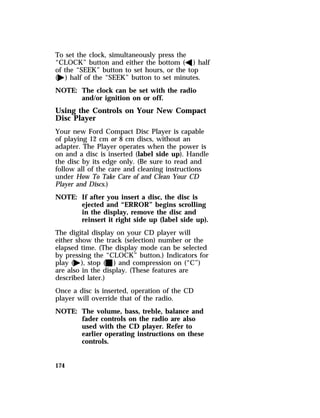 To set the clock, simultaneously press the 
“CLOCK” button and either the bottom (b) half 
of the “SEEK” button to set hours, or the top 
(a) half of the “SEEK” button to set minutes. 
NOTE: The clock can be set with the radio 
174 
and/or ignition on or off. 
Using the Controls on Your New Compact 
Disc Player 
Your new Ford Compact Disc Player is capable 
of playing 12 cm or 8 cm discs, without an 
adapter. The Player operates when the power is 
on and a disc is inserted (label side up). Handle 
the disc by its edge only. (Be sure to read and 
follow all of the care and cleaning instructions 
under How To Take Care of and Clean Your CD 
Player and Discs.) 
NOTE: If after you insert a disc, the disc is 
ejected and “ERROR” begins scrolling 
in the display, remove the disc and 
reinsert it right side up (label side up). 
The digital display on your CD player will 
either show the track (selection) number or the 
elapsed time. (The display mode can be selected 
by pressing the “CLOCK” button.) Indicators for 
play (a), stop (X) and compression on (“C”) 
are also in the display. (These features are 
described later.) 
Once a disc is inserted, operation of the CD 
player will override that of the radio. 
NOTE: The volume, bass, treble, balance and 
fader controls on the radio are also 
used with the CD player. Refer to 
earlier operating instructions on these 
controls. 
 
