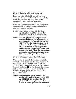 How to insert a disc and begin play 
Insert one disc, label side up into the disc 
opening. When inserted, the disc automatically 
loads into the unit and play starts at the 
beginning of the first track (selection). 
When the disc reaches the end, the disc player 
automatically returns to the beginning of the 
disc and resumes playing. 
NOTE: Once a disc is inserted, the disc 
175 
opening is secured to prevent the 
accidental insertion of a second disc. 
NOTE: The CD player has heat protection 
circuitry to protect the laser diode. If 
the temperature of the player reaches 
167°F (75°C), the heat detection circuit 
will shut off the player and “TOO 
HOT” will scroll in the display for 
approximately five seconds (radio will 
resume playing). When the temperature 
returns to normal operating range, the 
CD player will again be operational. 
How to stop and restart the CD player 
When a disc is loaded, the unit automatically 
enters the play mode and the play indicator a 
illuminates. To stop temporarily, press the 
“PLAY/STOP” button or the “AM/FM” button. 
The stop indicator X in the display illuminates 
and operation returns to the radio mode. To 
resume CD play, press the “PLAY/STOP” 
button once again. 
NOTE: If the ignition key is turned OFF 
during play and then is set to the ON 
or ACCESSORY position, the CD 
player will resume playing in the mode 
it was in when ignition was turned off. 
 