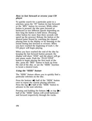 How to fast forward or reverse your CD 
player 
To quickly search for a particular point in a 
selection, press the “FF” button (to fast forward) 
or the “REV” button (to reverse). While either 
button is pressed, the disc goes forward or 
backward at two different speeds depending on 
how long the button is held down. (Pressing 
either button for more than three seconds will 
speed up the process.) Release the button at the 
desired point (found by watching the elapsed 
playing time in the display or by listening to the 
sound during fast forward or reverse). When 
you have reached the beginning of track 1, the 
CD player will begin playing. 
When you have reached the end of the disc by 
keeping the fast forward button pressed, the 
display will show “END” and the player will go 
into pause mode. Push the “PLAY/STOP” 
button to begin playing the first track of the 
disc, press the “REV” button to back up from 
the end of the disc, or use the “SEEK” function 
to locate a desired track. 
Using the “SEEK” feature 
The “SEEK” feature allows you to quickly find a 
particular selection on the disc. 
Press the bottom (b) half of the “SEEK” button 
once to repeat the current playing selection. 
Press the top (a) half of the “SEEK” button to 
advance to the next selection. 
Pressing and holding the bottom (b) or top (a) 
half of the “SEEK” button will scroll backward 
and forward respectively through the tracks. 
176 
 