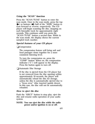 Using the “SCAN” function 
Press the “SCAN/TUNE” button to enter the 
scan mode. Once in the scan mode, press the top 
(a) or bottom (b) half of the “SEEK” button to 
scan forward or reverse, respectively. The CD 
player will begin scanning the disc, stopping on 
each listenable track for approximately eight 
seconds. This continues until you press the 
“SCAN/TUNE” button a second time. While in 
the scan mode, the display shows the current 
sampled track number. 
Special features of your CD player 
qCompression 
The compression feature will bring soft and 
loud passages closer together for a more 
consistent listening level. 
To turn the compression on, press the 
“COMP” button. When on, the compression 
indicator (“C”) will appear in the display. 
Press the button again to turn off. 
qAutomatic Disc Storage 
If the disc is ejected from the CD player but 
is not removed from the disc opening within 
approximately 10 seconds, the player will 
automatically reload the disc for storage, 
unless the disc is automatically ejected due to 
a “focus error” (disc inserted upside down). 
In this case, the disc will not be automatically 
reloaded. 
How to eject the disc 
Push the “EJECT” button to stop play, eject the 
disc and resume radio operation of your audio 
system. 
NOTE: You can eject the disc while the radio 
177 
power and/or ignition is on or off. 
 