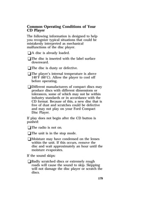 179 
Common Operating Conditions of Your 
CD Player 
The following information is designed to help 
you recognize typical situations that could be 
mistakenly interpreted as mechanical 
malfunctions of the disc player. 
qA disc is already loaded. 
qThe disc is inserted with the label surface 
downward. 
qThe disc is dusty or defective. 
qThe player’s internal temperature is above 
140°F (60°C). Allow the player to cool off 
before operating. 
qDifferent manufacturers of compact discs may 
produce discs with different dimensions or 
tolerances, some of which may not be within 
industry standards or in accordance with the 
CD format. Because of this, a new disc that is 
free of dust and scratches could be defective 
and may not play on your Ford Compact 
Disc Player. 
If play does not begin after the CD button is 
pushed: 
qThe radio is not on. 
qThe unit is in the stop mode. 
qMoisture may have condensed on the lenses 
within the unit. If this occurs, remove the 
disc and wait approximately an hour until the 
moisture evaporates. 
If the sound skips: 
qBadly scratched discs or extremely rough 
roads will cause the sound to skip. Skipping 
will not damage the disc player or scratch the 
discs. 
 