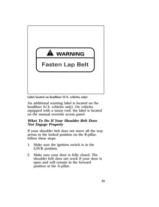 Label located on headliner (U.S. vehicles only) 
An additional warning label is located on the 
headliner (U.S. vehicles only). On vehicles 
equipped with a moon roof, the label is located 
on the manual override access panel. 
What To Do If Your Shoulder Belt Does 
Not Engage Properly 
If your shoulder belt does not move all the way 
across to the locked position on the B-pillar, 
follow these steps: 
1. Make sure the ignition switch is in the 
15 
LOCK position. 
2. Make sure your door is fully closed. The 
shoulder belt does not work if your door is 
open and will remain in the forward 
position at the A-pillar. 
 