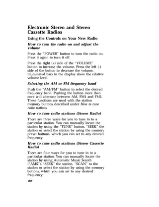 Electronic Stereo and Stereo 
Cassette Radios 
Using the Controls on Your New Radio 
How to turn the radio on and adjust the 
volume 
Press the “POWER” button to turn the radio on. 
Press it again to turn it off. 
Press the right (+) side of the “VOLUME” 
button to increase the volume. Press the left (-) 
side of the button to decrease the volume. 
Illuminated bars in the display show the relative 
volume level. 
Selecting the AM or FM frequency band 
Push the “AM/FM” button to select the desired 
frequency band. Pushing the button more than 
once will alternate between AM, FM1 and FM2. 
These functions are used with the station 
memory buttons described under How to tune 
radio stations. 
How to tune radio stations (Stereo Radio) 
There are three ways for you to tune in to a 
particular station. You can manually locate the 
station by using the “TUNE” button, “SEEK” the 
station or select the station by using the memory 
preset buttons, which you can set to any desired 
frequency. 
How to tune radio stations (Stereo Cassette 
Radio) 
There are four ways for you to tune in to a 
particular station. You can manually locate the 
station by using Automatic Music Search 
(“AMS”), “SEEK” the station, “SCAN” to the 
station or select the station by using the memory 
buttons, which you can set to any desired 
frequency. 
182 
 