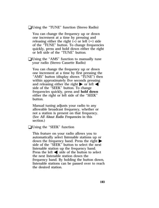 183 
qUsing the “TUNE” function (Stereo Radio) 
You can change the frequency up or down 
one increment at a time by pressing and 
releasing either the right (+) or left (S) side 
of the “TUNE” button. To change frequencies 
quickly, press and hold down either the right 
or left side of the “TUNE” button. 
qUsing the “AMS” function to manually tune 
your radio (Stereo Cassette Radio) 
You can change the frequency up or down 
one increment at a time by first pressing the 
“AMS” button (display shows “TUNE”) then 
within approximately five seconds pressing 
and releasing either the right a or left b 
side of the “SEEK” button. To change 
frequencies quickly, press and hold down 
either the right or left side of the “SEEK” 
button. 
Manual tuning adjusts your radio to any 
allowable broadcast frequency, whether or 
not a station is present on that frequency. 
(See All About Radio Frequencies in this 
section.) 
qUsing the “SEEK” function 
This feature on your radio allows you to 
automatically select listenable stations up or 
down the frequency band. Press the right a 
side of the “SEEK” button to select the next 
listenable station up the frequency band. 
Press the left b side of the button to select 
the next listenable station down the 
frequency band. By holding the button down, 
listenable stations can be passed over to reach 
the desired station. 
 