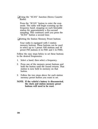 qUsing the “SCAN” function (Stereo Cassette 
Radio) 
Press the “SCAN” button to enter the scan 
mode. The radio will begin scanning up the 
frequency band, stopping on each listenable 
station for approximately a five-second 
sampling. This continues until you press the 
“SCAN” button a second time. 
qSetting the Station Memory Preset buttons 
184 
Your radio is equipped with 5 station 
memory buttons. These buttons can be used 
to select up to 5 preset AM stations and 10 
preset FM stations (5 in FM1 and 5 in FM2). 
Follow the easy steps below to set these buttons 
to the desired frequencies: 
1. Select a band, then select a frequency. 
2. Press one of the memory preset buttons and 
hold the button until the sound returns. That 
station is now held in memory on that 
button. 
3. Follow the two steps above for each station 
memory preset button you want to set. 
NOTE: If the vehicle’s battery is disconnected, 
the clock and station memory preset 
buttons will need to be reset. 
 