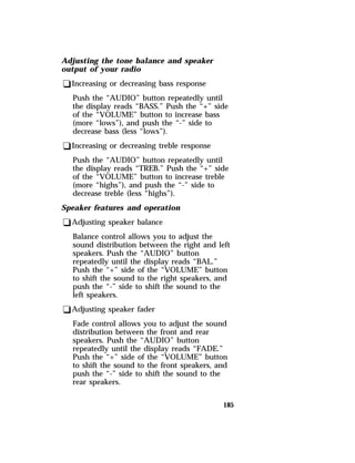 185 
Adjusting the tone balance and speaker 
output of your radio 
qIncreasing or decreasing bass response 
Push the “AUDIO” button repeatedly until 
the display reads “BASS.” Push the “+” side 
of the “VOLUME” button to increase bass 
(more “lows”), and push the “-” side to 
decrease bass (less “lows”). 
qIncreasing or decreasing treble response 
Push the “AUDIO” button repeatedly until 
the display reads “TREB.” Push the “+” side 
of the “VOLUME” button to increase treble 
(more “highs”), and push the “-” side to 
decrease treble (less “highs”). 
Speaker features and operation 
qAdjusting speaker balance 
Balance control allows you to adjust the 
sound distribution between the right and left 
speakers. Push the “AUDIO” button 
repeatedly until the display reads “BAL.” 
Push the “+” side of the “VOLUME” button 
to shift the sound to the right speakers, and 
push the “-” side to shift the sound to the 
left speakers. 
qAdjusting speaker fader 
Fade control allows you to adjust the sound 
distribution between the front and rear 
speakers. Push the “AUDIO” button 
repeatedly until the display reads “FADE.” 
Push the “+” side of the “VOLUME” button 
to shift the sound to the front speakers, and 
push the “-” side to shift the sound to the 
rear speakers. 
 