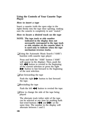 Using the Controls of Your Cassette Tape 
Player 
How to insert a tape 
Insert a cassette (with the open edge to the 
right) firmly into the tape door opening, making 
sure the cassette is completely in and “seated.” 
How to locate a desired track on the tape 
NOTE: The tape track or side number 
186 
indicated in the display does not 
necessarily correspond to the tape track 
or side number on the cassette label. It 
is used only to indicate when the tape 
mechanism reverses tracks. 
qUsing the Automatic Music Search (“AMS”) 
function with cassette tape player 
Press and hold the “AMS” button (“AMS” 
will appear in the display). Then, push the 
lefthbutton to rewind to the beginning 
of the current selection or press the right 
gbutton to fast forward to the beginning 
of the next selection. 
qFast forwarding the tape 
Push the rightgbutton to fast forward 
the tape. 
qRewinding the tape 
Push the lefthbutton to rewind the tape. 
qHow to change the side of the tape being 
played 
The alternate track (other side) of the tape 
can be selected at any time by pushing both 
fast-wind buttons (handg) at the 
same time. The number in the display will 
alternate between 1 and 2. 
 