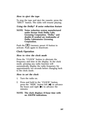 How to eject the tape 
To stop the tape and eject the cassette, press the 
“EJECT” button. The radio will resume playing. 
Using the DolbyH B noise reduction feature 
NOTE: Noise reduction system manufactured 
187 
under license from Dolby Labs 
Licensing Corporation. “Dolby” and 
double-D symbol are trademarks of 
Dolby Laboratories Licensing 
Corporation. 
Push thek/memory preset #3 button to 
activate. Push again to deactivate. 
Clock Operation 
How to view the clock mode 
Press the “CLOCK” button to alternate the 
frequency and time in the display. In the clock 
mode, pressing any radio function will 
automatically display the radio frequency for 
approximately ten seconds before changing back 
to the clock mode. 
How to set the clock 
1. Turn the radio on. 
2. Press and hold in the “CLOCK” button, 
press the “SEEK” button left (b) to advance 
the hours and right (a) to advance the 
minutes. 
NOTE: The clock displays 12-hour time with 
no AM/PM indications. 
 
