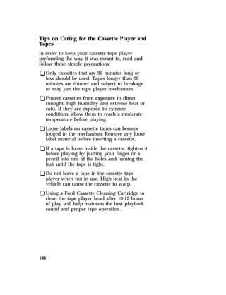 Tips on Caring for the Cassette Player and 
Tapes 
In order to keep your cassette tape player 
performing the way it was meant to, read and 
follow these simple precautions: 
qOnly cassettes that are 90 minutes long or 
less should be used. Tapes longer than 90 
minutes are thinner and subject to breakage 
or may jam the tape player mechanism. 
qProtect cassettes from exposure to direct 
sunlight, high humidity and extreme heat or 
cold. If they are exposed to extreme 
conditions, allow them to reach a moderate 
temperature before playing. 
qLoose labels on cassette tapes can become 
lodged in the mechanism. Remove any loose 
label material before inserting a cassette. 
qIf a tape is loose inside the cassette, tighten it 
before playing by putting your finger or a 
pencil into one of the holes and turning the 
hub until the tape is tight. 
qDo not leave a tape in the cassette tape 
player when not in use. High heat in the 
vehicle can cause the cassette to warp. 
qUsing a Ford Cassette Cleaning Cartridge to 
clean the tape player head after 10-12 hours 
of play will help maintain the best playback 
sound and proper tape operation. 
188 
 