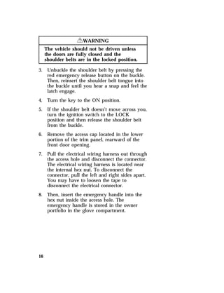 16 
RWARNING 
The vehicle should not be driven unless 
the doors are fully closed and the 
shoulder belts are in the locked position. 
3. Unbuckle the shoulder belt by pressing the 
red emergency release button on the buckle. 
Then, reinsert the shoulder belt tongue into 
the buckle until you hear a snap and feel the 
latch engage. 
4. Turn the key to the ON position. 
5. If the shoulder belt doesn’t move across you, 
turn the ignition switch to the LOCK 
position and then release the shoulder belt 
from the buckle. 
6. Remove the access cap located in the lower 
portion of the trim panel, rearward of the 
front door opening. 
7. Pull the electrical wiring harness out through 
the access hole and disconnect the connector. 
The electrical wiring harness is located near 
the internal hex nut. To disconnect the 
connector, pull the left and right sides apart. 
You may have to loosen the tape to 
disconnect the electrical connector. 
8. Then, insert the emergency handle into the 
hex nut inside the access hole. The 
emergency handle is stored in the owner 
portfolio in the glove compartment. 
 