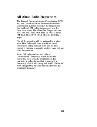 All About Radio Frequencies 
The Federal Communications Commission (FCC) 
and the Canadian Radio Telecommunications 
Commission (CRTC) establish the frequencies 
that AM and FM radio stations may use for 
their broadcasts. The allowable frequencies are, 
AM: 530, 540...1600, 1610 kHz in 10 kHz steps; 
FM: 87.9, 88.1...107.7, 107.9 MHz in 0.2 MHz 
steps. 
Not all frequencies will be assigned to a given 
area. This radio will tune to each of these 
frequencies using manual tune and no fine 
tuning is necessary as radio stations may not use 
other frequencies. 
Some FM radio stations advertise a 
“rounded-off” frequency which is not the 
frequency they actually broadcast on. For 
example, a radio station that is assigned a 
frequency of 98.7 MHz may call itself “Radio 99” 
even though 99.0 MHz is not an allowable FM 
broadcast frequency. 
191 
 