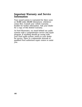 Important Warranty and Service 
Information 
Your sound system is warranted for three years 
or 36,000 miles (60,000 kilometers), whichever 
comes first. Consult your vehicle warranty 
booklet for further information. Ask your dealer 
for a copy of this limited warranty. 
At Ford Electronics, we stand behind our audio 
systems with a comprehensive service and repair 
program. If anything should go wrong with 
your Ford audio system, return to your dealer 
for service. There is a nationwide network of 
qualified Ford authorized repair centers to assist 
you. 
192 
 
