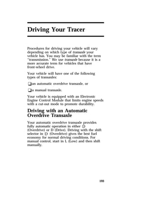 193 
Driving Your Tracer 
Procedures for driving your vehicle will vary 
depending on which type of transaxle your 
vehicle has. You may be familiar with the term 
“transmission.” We use transaxle because it is a 
more accurate term for vehicles that have 
front-wheel drive. 
Your vehicle will have one of the following 
types of transaxles: 
qan automatic overdrive transaxle, or 
qa manual transaxle. 
Your vehicle is equipped with an Electronic 
Engine Control Module that limits engine speeds 
with a cut-out mode to promote durability. 
Driving with an Automatic 
Overdrive Transaxle 
Your automatic overdrive transaxle provides 
fully automatic operation in either k 
(Overdrive) or D (Drive). Driving with the shift 
selector in k (Overdrive) gives the best fuel 
economy for normal driving conditions. For 
manual control, start in L (Low) and then shift 
manually. 
 