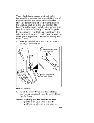 Your vehicle has a special shift-lock safety 
feature which prevents you from shifting out of 
P (Park) without the brake pedal depressed. To 
shift the transaxle out of the P (Park) position, 
the ignition must be in the ON position, the 
battery must be supplying electrical power, and 
your foot must be pressing on the brake pedal. 
In the unlikely event that you cannot move the 
selector lever from the P (Park) position with the 
brake pedal depressed, continue depressing the 
brake. Then: 
1. Remove the shift-lock override cap with a 1“ 
195 
or longer screwdriver. 
Shift-lock override 
2. Insert the screwdriver into the shift-lock 
override opening and push the screwdriver 
handle down. 
NOTE: You may use the override handle 
provided in your Owner Guide 
portfolio in place of a screwdriver. 
 