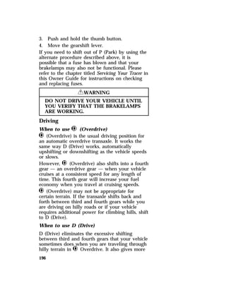 3. Push and hold the thumb button. 
4. Move the gearshift lever. 
If you need to shift out of P (Park) by using the 
alternate procedure described above, it is 
possible that a fuse has blown and that your 
brakelamps may also not be functional. Please 
refer to the chapter titled Servicing Your Tracer in 
this Owner Guide for instructions on checking 
and replacing fuses. 
196 
RWARNING 
DO NOT DRIVE YOUR VEHICLE UNTIL 
YOU VERIFY THAT THE BRAKELAMPS 
ARE WORKING. 
Driving 
When to use j (Overdrive) 
j (Overdrive) is the usual driving position for 
an automatic overdrive transaxle. It works the 
same way D (Drive) works, automatically 
upshifting or downshifting as the vehicle speeds 
or slows. 
However, j (Overdrive) also shifts into a fourth 
gear — an overdrive gear — when your vehicle 
cruises at a consistent speed for any length of 
time. This fourth gear will increase your fuel 
economy when you travel at cruising speeds. 
j (Overdrive) may not be appropriate for 
certain terrain. If the transaxle shifts back and 
forth between third and fourth gears while you 
are driving on hilly roads or if your vehicle 
requires additional power for climbing hills, shift 
to D (Drive). 
When to use D (Drive) 
D (Drive) eliminates the excessive shifting 
between third and fourth gears that your vehicle 
sometimes does when you are traveling through 
hilly terrain in j Overdrive. It also gives more 
 