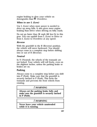 engine braking to slow your vehicle on 
downgrades than j Overdrive. 
When to use L (Low) 
Use L (Low) when more power is needed to 
drive up steep hills. It also gives more engine 
braking than Drive when driving on hilly roads. 
Do not go faster than 38 mph (60 km/h) in this 
gear. You can upshift from L (Low) to Drive or 
from L (Low) to Overdrive at any speed. 
Reverse 
With the gearshift in the R (Reverse) position, 
the vehicle will move backward. You should 
always come to a complete stop before shifting 
into or out of R (Reverse). 
Neutral 
In N (Neutral), the wheels of the transaxle are 
not locked. Your vehicle will roll freely, even on 
the slightest incline, unless the parking brake or 
brakes are on. 
Parking 
Always come to a complete stop before you shift 
into P (Park). Make sure that the gearshift is 
securely latched in P (Park). This locks the 
transaxle and prevents the front wheels from 
rotating. 
197 
RWARNING 
Always set the parking brake fully and 
make sure the gearshift is securely latched 
in P (Park). 
RWARNING 
Never leave your vehicle unattended 
while it is running. 
 