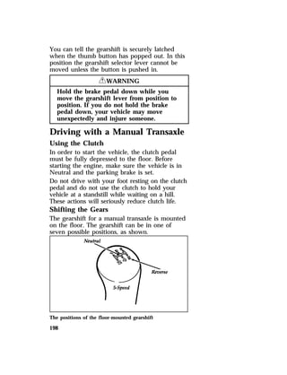 You can tell the gearshift is securely latched 
when the thumb button has popped out. In this 
position the gearshift selector lever cannot be 
moved unless the button is pushed in. 
198 
RWARNING 
Hold the brake pedal down while you 
move the gearshift lever from position to 
position. If you do not hold the brake 
pedal down, your vehicle may move 
unexpectedly and injure someone. 
Driving with a Manual Transaxle 
Using the Clutch 
In order to start the vehicle, the clutch pedal 
must be fully depressed to the floor. Before 
starting the engine, make sure the vehicle is in 
Neutral and the parking brake is set. 
Do not drive with your foot resting on the clutch 
pedal and do not use the clutch to hold your 
vehicle at a standstill while waiting on a hill. 
These actions will seriously reduce clutch life. 
Shifting the Gears 
The gearshift for a manual transaxle is mounted 
on the floor. The gearshift can be in one of 
seven possible positions, as shown. 
The positions of the floor-mounted gearshift 
 
