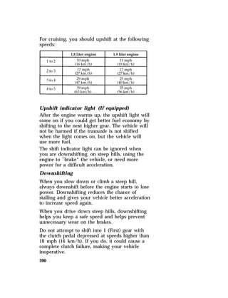 For cruising, you should upshift at the following 
speeds: 
Upshift indicator light (If equipped) 
After the engine warms up, the upshift light will 
come on if you could get better fuel economy by 
shifting to the next higher gear. The vehicle will 
not be harmed if the transaxle is not shifted 
when the light comes on, but the vehicle will 
use more fuel. 
The shift indicator light can be ignored when 
you are downshifting, on steep hills, using the 
engine to ”brake“ the vehicle, or need more 
power for a difficult acceleration. 
Downshifting 
When you slow down or climb a steep hill, 
always downshift before the engine starts to lose 
power. Downshifting reduces the chance of 
stalling and gives your vehicle better acceleration 
to increase speed again. 
When you drive down steep hills, downshifting 
helps you keep a safe speed and helps prevent 
unnecessary wear on the brakes. 
Do not attempt to shift into 1 (First) gear with 
the clutch pedal depressed at speeds higher than 
10 mph (16 km/h). If you do, it could cause a 
complete clutch failure, making your vehicle 
inoperative. 
200 
 