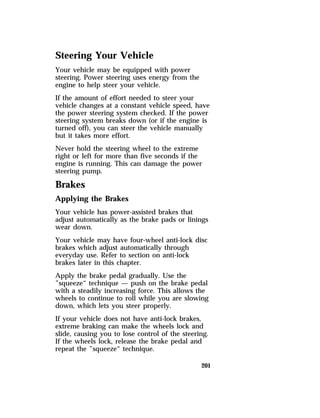 Steering Your Vehicle 
Your vehicle may be equipped with power 
steering. Power steering uses energy from the 
engine to help steer your vehicle. 
If the amount of effort needed to steer your 
vehicle changes at a constant vehicle speed, have 
the power steering system checked. If the power 
steering system breaks down (or if the engine is 
turned off), you can steer the vehicle manually 
but it takes more effort. 
Never hold the steering wheel to the extreme 
right or left for more than five seconds if the 
engine is running. This can damage the power 
steering pump. 
Brakes 
Applying the Brakes 
Your vehicle has power-assisted brakes that 
adjust automatically as the brake pads or linings 
wear down. 
Your vehicle may have four-wheel anti-lock disc 
brakes which adjust automatically through 
everyday use. Refer to section on anti-lock 
brakes later in this chapter. 
Apply the brake pedal gradually. Use the 
”squeeze“ technique — push on the brake pedal 
with a steadily increasing force. This allows the 
wheels to continue to roll while you are slowing 
down, which lets you steer properly. 
If your vehicle does not have anti-lock brakes, 
extreme braking can make the wheels lock and 
slide, causing you to lose control of the steering. 
If the wheels lock, release the brake pedal and 
repeat the ”squeeze“ technique. 
201 
 