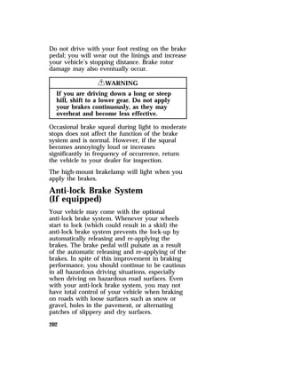 Do not drive with your foot resting on the brake 
pedal; you will wear out the linings and increase 
your vehicle’s stopping distance. Brake rotor 
damage may also eventually occur. 
202 
RWARNING 
If you are driving down a long or steep 
hill, shift to a lower gear. Do not apply 
your brakes continuously, as they may 
overheat and become less effective. 
Occasional brake squeal during light to moderate 
stops does not affect the function of the brake 
system and is normal. However, if the squeal 
becomes annoyingly loud or increases 
significantly in frequency of occurrence, return 
the vehicle to your dealer for inspection. 
The high-mount brakelamp will light when you 
apply the brakes. 
Anti-lock Brake System 
(If equipped) 
Your vehicle may come with the optional 
anti-lock brake system. Whenever your wheels 
start to lock (which could result in a skid) the 
anti-lock brake system prevents the lock-up by 
automatically releasing and re-applying the 
brakes. The brake pedal will pulsate as a result 
of the automatic releasing and re-applying of the 
brakes. In spite of this improvement in braking 
performance, you should continue to be cautious 
in all hazardous driving situations, especially 
when driving on hazardous road surfaces. Even 
with your anti-lock brake system, you may not 
have total control of your vehicle when braking 
on roads with loose surfaces such as snow or 
gravel, holes in the pavement, or alternating 
patches of slippery and dry surfaces. 
 