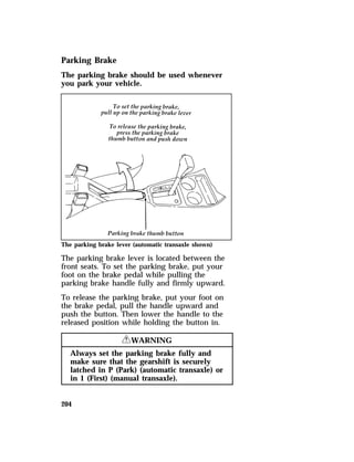 Parking Brake 
The parking brake should be used whenever 
you park your vehicle. 
The parking brake lever (automatic transaxle shown) 
The parking brake lever is located between the 
front seats. To set the parking brake, put your 
foot on the brake pedal while pulling the 
parking brake handle fully and firmly upward. 
To release the parking brake, put your foot on 
the brake pedal, pull the handle upward and 
push the button. Then lower the handle to the 
released position while holding the button in. 
204 
RWARNING 
Always set the parking brake fully and 
make sure that the gearshift is securely 
latched in P (Park) (automatic transaxle) or 
in 1 (First) (manual transaxle). 
 