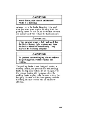 205 
RWARNING 
Never leave your vehicle unattended 
while it is running. 
Always check the Brake Warning Light each 
time you start your engine. Driving with the 
parking brake on will cause the brakes to wear 
out quickly and will reduce the fuel economy. 
RWARNING 
If the parking brake is fully released, but 
the Brake System light remains on, have 
the brakes checked immediately. They 
may not be working properly. 
RWARNING 
To prevent personal injury, do not release 
the parking brake while outside the 
vehicle. 
The parking brake is not designed to stop a 
moving vehicle, but you can use the parking 
brake to stop your vehicle in an emergency if 
the normal brakes fail. However, since the 
parking brake applies only the rear brakes, the 
stopping distance will increase greatly and the 
handling of your vehicle will be adversely 
affected. 
 