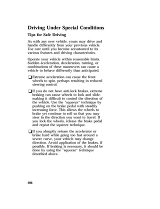 Driving Under Special Conditions 
Tips for Safe Driving 
As with any new vehicle, yours may drive and 
handle differently from your previous vehicle. 
Use care until you become accustomed to its 
various features and driving characteristics. 
Operate your vehicle within reasonable limits. 
Sudden acceleration, deceleration, turning, or 
combinations of these maneuvers can cause a 
vehicle to behave differently than anticipated. 
qExtreme acceleration can cause the front 
wheels to spin, perhaps resulting in reduced 
steering control. 
qIf you do not have anti-lock brakes, extreme 
braking can cause wheels to lock and slide, 
making it difficult to control the direction of 
the vehicle. Use the ”squeeze“ technique by 
pushing on the brake pedal with steadily 
increasing force. This allows the wheels to 
brake yet continue to roll so that you may 
steer in the direction you want to travel. If 
you lock the wheels, release the brake pedal 
and repeat the squeeze technique. 
qIf you abruptly release the accelerator or 
brake hard while going too fast around a 
severe curve, your vehicle may change 
direction. Avoid application of the brakes, if 
possible. If braking is necessary, it should be 
done by using the ”squeeze“ technique 
described above. 
206 
 