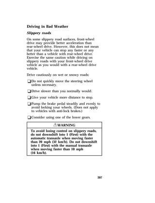 Driving in Bad Weather 
Slippery roads 
On some slippery road surfaces, front-wheel 
drive may provide better acceleration than 
rear-wheel drive. However, this does not mean 
that your vehicle can stop any faster or any 
better than a vehicle with rear-wheel drive. 
Exercise the same caution while driving on 
slippery roads with your front-wheel drive 
vehicle as you would with a rear-wheel drive 
vehicle. 
Drive cautiously on wet or snowy roads: 
qDo not quickly move the steering wheel 
unless necessary. 
qDrive slower than you normally would. 
qGive your vehicle more distance to stop. 
qPump the brake pedal steadily and evenly to 
avoid locking your wheels. (Does not apply 
to vehicles with anti-lock brakes.) 
qConsider using one of the lower gears. 
207 
RWARNING 
To avoid losing control on slippery roads, 
do not downshift into 1 (First) with the 
automatic transaxle when moving faster 
than 20 mph (32 km/h). Do not downshift 
into 1 (First) with the manual transaxle 
when moving faster than 10 mph 
(16 km/h). 
 