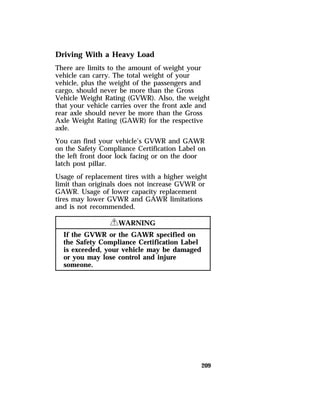Driving With a Heavy Load 
There are limits to the amount of weight your 
vehicle can carry. The total weight of your 
vehicle, plus the weight of the passengers and 
cargo, should never be more than the Gross 
Vehicle Weight Rating (GVWR). Also, the weight 
that your vehicle carries over the front axle and 
rear axle should never be more than the Gross 
Axle Weight Rating (GAWR) for the respective 
axle. 
You can find your vehicle’s GVWR and GAWR 
on the Safety Compliance Certification Label on 
the left front door lock facing or on the door 
latch post pillar. 
Usage of replacement tires with a higher weight 
limit than originals does not increase GVWR or 
GAWR. Usage of lower capacity replacement 
tires may lower GVWR and GAWR limitations 
and is not recommended. 
209 
RWARNING 
If the GVWR or the GAWR specified on 
the Safety Compliance Certification Label 
is exceeded, your vehicle may be damaged 
or you may lose control and injure 
someone. 
 