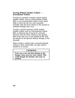 Towing Behind Another Vehicle — 
Recreational Vehicle 
Towing an automatic transaxle vehicle behind 
another vehicle, such as a Recreational Vehicle 
(RV), is not recommended unless a front wheel 
dolly is used. Do not tow your automatic 
transaxle with the front wheels on the ground or 
transaxle damage may occur. 
Towing a manual transaxle vehicle behind 
another vehicle, such as a Recreational Vehicle 
(RV), is allowed only if towed in a forward 
direction with the front wheels on the ground. 
This is the only way to tow behind an RV with 
the wheels on the ground without damage to the 
transaxle. 
When towing a vehicle with a manual transaxle 
without a front wheel dolly, the gear selector 
should be in neutral. 
210 
RWARNING 
Never use a tow bar that attaches to the 
bumper when you tow your vehicle. This 
could damage the bumper and cause an 
accident. 
 