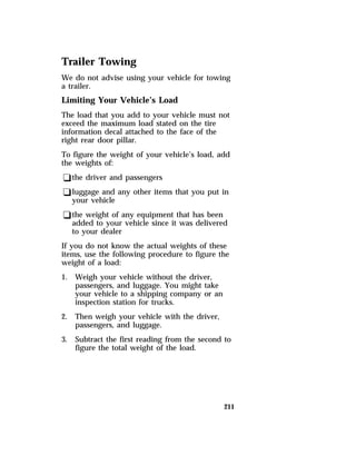 Trailer Towing 
We do not advise using your vehicle for towing 
a trailer. 
Limiting Your Vehicle’s Load 
The load that you add to your vehicle must not 
exceed the maximum load stated on the tire 
information decal attached to the face of the 
right rear door pillar. 
To figure the weight of your vehicle’s load, add 
the weights of: 
qthe driver and passengers 
qluggage and any other items that you put in 
your vehicle 
qthe weight of any equipment that has been 
added to your vehicle since it was delivered 
to your dealer 
If you do not know the actual weights of these 
items, use the following procedure to figure the 
weight of a load: 
1. Weigh your vehicle without the driver, 
211 
passengers, and luggage. You might take 
your vehicle to a shipping company or an 
inspection station for trucks. 
2. Then weigh your vehicle with the driver, 
passengers, and luggage. 
3. Subtract the first reading from the second to 
figure the total weight of the load. 
 