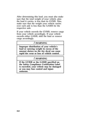 After determining this load, you must also make 
sure that the total weight of your vehicle, plus 
the load it carries, is less than its GVWR. Also, 
make sure that the weight your vehicle carries 
over each axle is less than the GAWR for the 
respective axle. 
If your vehicle exceeds the GVWR, remove cargo 
from your vehicle accordingly. If your vehicle 
exceeds either GAWR, shift the load or remove 
cargo accordingly. 
212 
RWARNING 
Improper distribution of your vehicle’s 
load or carrying weight in excess of the 
amount shown on the tire decal can cause 
rapid tire wear or loss of vehicle control. 
RWARNING 
If the GVWR or the GAWR specified on 
the Safety Compliance Certification Label 
is exceeded, your vehicle may be damaged 
or you may lose control and injure 
someone. 
 