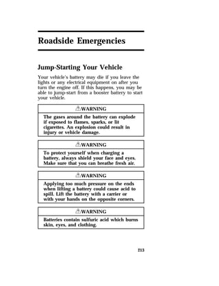 213 
Roadside Emergencies 
Jump-Starting Your Vehicle 
Your vehicle’s battery may die if you leave the 
lights or any electrical equipment on after you 
turn the engine off. If this happens, you may be 
able to jump-start from a booster battery to start 
your vehicle. 
RWARNING 
The gases around the battery can explode 
if exposed to flames, sparks, or lit 
cigarettes. An explosion could result in 
injury or vehicle damage. 
RWARNING 
To protect yourself when charging a 
battery, always shield your face and eyes. 
Make sure that you can breathe fresh air. 
RWARNING 
Applying too much pressure on the ends 
when lifting a battery could cause acid to 
spill. Lift the battery with a carrier or 
with your hands on the opposite corners. 
RWARNING 
Batteries contain sulfuric acid which burns 
skin, eyes, and clothing. 
 