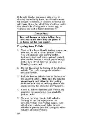 If the acid touches someone’s skin, eyes, or 
clothing, immediately flush the area with water 
for at least 15 minutes. If someone swallows the 
acid, have him or her drink lots of milk or water 
first, then Milk of Magnesia, a beaten egg, or 
vegetable oil. Call a doctor immediately. 
214 
RWARNING 
To avoid damage or injury, follow these 
directions in the order they are given. If 
in doubt, call for road service. 
Preparing Your Vehicle 
1. Your vehicle has a 12-volt starting system, so 
you need to use a 12-volt jumper system. 
You will damage your starting motor, 
ignition system, and other electrical parts if 
you connect them to a 24-volt power supply 
(either two 12-volt batteries in series or a 
24-volt generator set). 
2. Do not disconnect the battery of the disabled 
vehicle. You could damage the vehicle’s 
electrical system. 
3. Park the booster vehicle close to the hood of 
the disabled vehicle. Make sure the vehicles 
do not touch each other. Set the parking 
brake on both vehicles and stay clear of the 
engine cooling fan and other moving parts. 
4. Check all battery terminals and remove any 
excessive corrosion before you attach the 
jumper cables. 
5. Turn on the heater fan in both vehicles. 
Turning on the fan helps protect the 
electrical system from voltage surges. Turn 
off all other switches and lights in both 
vehicles to prevent possible damage to either 
vehicle’s electrical systems. 
 