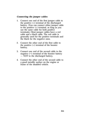 Connecting the jumper cables 
1. Connect one end of the first jumper cable to 
the positive (+) terminal of the discharged 
battery. (You can connect either jumper cable 
to the positive (+) terminal, as long as you 
use the same cable for both positive 
terminals.) Most jumper cables have a red 
cable and a black cable. The red cable is 
generally used for the positive terminals and 
the black for the negative ones. 
215 
2. Connect the other end of the first cable to 
the positive (+) terminal of the booster 
battery. 
3. Connect one end of the second cable to the 
negative (S) terminal of the booster battery 
— NOT to the discharged battery. 
4. Connect the other end of the second cable to 
a good metallic surface on the engine or 
frame of the disabled vehicle. 
 