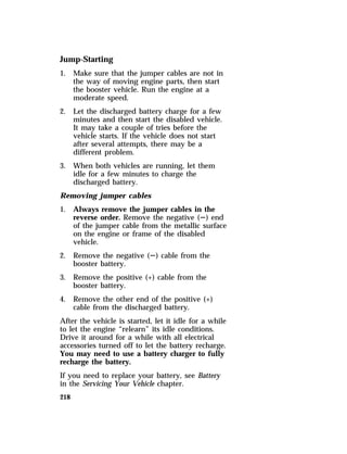 Jump-Starting 
1. Make sure that the jumper cables are not in 
218 
the way of moving engine parts, then start 
the booster vehicle. Run the engine at a 
moderate speed. 
2. Let the discharged battery charge for a few 
minutes and then start the disabled vehicle. 
It may take a couple of tries before the 
vehicle starts. If the vehicle does not start 
after several attempts, there may be a 
different problem. 
3. When both vehicles are running, let them 
idle for a few minutes to charge the 
discharged battery. 
Removing jumper cables 
1. Always remove the jumper cables in the 
reverse order. Remove the negative (S) end 
of the jumper cable from the metallic surface 
on the engine or frame of the disabled 
vehicle. 
2. Remove the negative (S) cable from the 
booster battery. 
3. Remove the positive (+) cable from the 
booster battery. 
4. Remove the other end of the positive (+) 
cable from the discharged battery. 
After the vehicle is started, let it idle for a while 
to let the engine “relearn” its idle conditions. 
Drive it around for a while with all electrical 
accessories turned off to let the battery recharge. 
You may need to use a battery charger to fully 
recharge the battery. 
If you need to replace your battery, see Battery 
in the Servicing Your Vehicle chapter. 
 