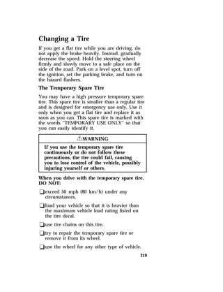 Changing a Tire 
If you get a flat tire while you are driving, do 
not apply the brake heavily. Instead, gradually 
decrease the speed. Hold the steering wheel 
firmly and slowly move to a safe place on the 
side of the road. Park on a level spot, turn off 
the ignition, set the parking brake, and turn on 
the hazard flashers. 
The Temporary Spare Tire 
You may have a high pressure temporary spare 
tire. This spare tire is smaller than a regular tire 
and is designed for emergency use only. Use it 
only when you get a flat tire and replace it as 
soon as you can. This spare tire is marked with 
the words “TEMPORARY USE ONLY” so that 
you can easily identify it. 
219 
RWARNING 
If you use the temporary spare tire 
continuously or do not follow these 
precautions, the tire could fail, causing 
you to lose control of the vehicle, possibly 
injuring yourself or others. 
When you drive with the temporary spare tire, 
DO NOT: 
qexceed 50 mph (80 km/h) under any 
circumstances. 
qload your vehicle so that it is heavier than 
the maximum vehicle load rating listed on 
the tire decal. 
quse tire chains on this tire. 
qtry to repair the temporary spare tire or 
remove it from its wheel. 
quse the wheel for any other type of vehicle. 
 
