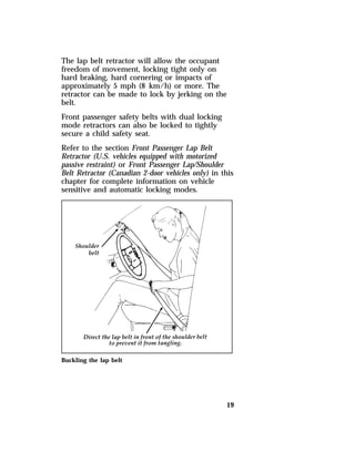 The lap belt retractor will allow the occupant 
freedom of movement, locking tight only on 
hard braking, hard cornering or impacts of 
approximately 5 mph (8 km/h) or more. The 
retractor can be made to lock by jerking on the 
belt. 
Front passenger safety belts with dual locking 
mode retractors can also be locked to tightly 
secure a child safety seat. 
Refer to the section Front Passenger Lap Belt 
Retractor (U.S. vehicles equipped with motorized 
passive restraint) or Front Passenger Lap/Shoulder 
Belt Retractor (Canadian 2-door vehicles only) in this 
chapter for complete information on vehicle 
sensitive and automatic locking modes. 
19 
Buckling the lap belt 
 