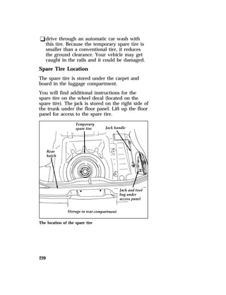 qdrive through an automatic car wash with 
this tire. Because the temporary spare tire is 
smaller than a conventional tire, it reduces 
the ground clearance. Your vehicle may get 
caught in the rails and it could be damaged. 
Spare Tire Location 
The spare tire is stored under the carpet and 
board in the luggage compartment. 
You will find additional instructions for the 
spare tire on the wheel decal (located on the 
spare tire). The jack is stored on the right side of 
the trunk under the floor panel. Lift up the floor 
panel for access to the spare tire. 
The location of the spare tire 
220 
 