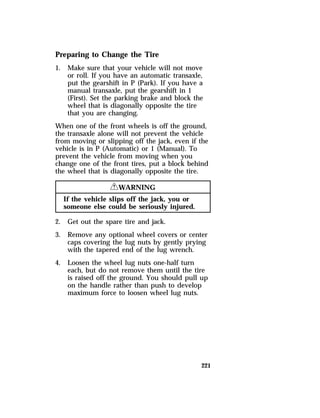 Preparing to Change the Tire 
1. Make sure that your vehicle will not move 
or roll. If you have an automatic transaxle, 
put the gearshift in P (Park). If you have a 
manual transaxle, put the gearshift in 1 
(First). Set the parking brake and block the 
wheel that is diagonally opposite the tire 
that you are changing. 
When one of the front wheels is off the ground, 
the transaxle alone will not prevent the vehicle 
from moving or slipping off the jack, even if the 
vehicle is in P (Automatic) or 1 (Manual). To 
prevent the vehicle from moving when you 
change one of the front tires, put a block behind 
the wheel that is diagonally opposite the tire. 
221 
RWARNING 
If the vehicle slips off the jack, you or 
someone else could be seriously injured. 
2. Get out the spare tire and jack. 
3. Remove any optional wheel covers or center 
caps covering the lug nuts by gently prying 
with the tapered end of the lug wrench. 
4. Loosen the wheel lug nuts one-half turn 
each, but do not remove them until the tire 
is raised off the ground. You should pull up 
on the handle rather than push to develop 
maximum force to loosen wheel lug nuts. 
 