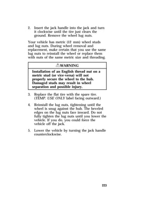 2. Insert the jack handle into the jack and turn 
223 
it clockwise until the tire just clears the 
ground. Remove the wheel lug nuts. 
Your vehicle has metric (12 mm) wheel studs 
and lug nuts. During wheel removal and 
replacement, make certain that you use the same 
lug nuts to reinstall the wheel or replace them 
with nuts of the same metric size and threading. 
RWARNING 
Installation of an English thread nut on a 
metric stud (or vice-versa) will not 
properly secure the wheel to the hub. 
Damaged studs may result in wheel 
separation and possible injury. 
3. Replace the flat tire with the spare tire. 
(TEMP. USE ONLY label facing outward.) 
4. Reinstall the lug nuts, tightening until the 
wheel is snug against the hub. The beveled 
edges on the lug nuts face inward. Do not 
fully tighten the lug nuts until you lower the 
vehicle. If you do, you could force the 
vehicle off the jack. 
5. Lower the vehicle by turning the jack handle 
counterclockwise. 
 