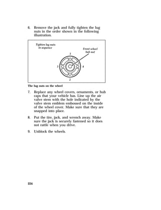 6. Remove the jack and fully tighten the lug 
224 
nuts in the order shown in the following 
illustration. 
The lug nuts on the wheel 
7. Replace any wheel covers, ornaments, or hub 
caps that your vehicle has. Line up the air 
valve stem with the hole indicated by the 
valve stem emblem embossed on the inside 
of the wheel cover. Make sure that they are 
snapped into place. 
8. Put the tire, jack, and wrench away. Make 
sure the jack is securely fastened so it does 
not rattle when you drive. 
9. Unblock the wheels. 
 