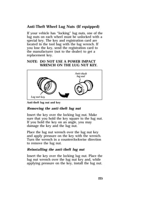 Anti-Theft Wheel Lug Nuts (If equipped) 
If your vehicle has “locking” lug nuts, one of the 
lug nuts on each wheel must be unlocked with a 
special key. The key and registration card are 
located in the tool bag with the lug wrench. If 
you lose the key, send the registration card to 
the manufacturer (not to the dealer) to get a 
replacement key. 
NOTE: DO NOT USE A POWER IMPACT 
225 
WRENCH ON THE LUG NUT KEY. 
Anti-theft lug nut and key 
Removing the anti-theft lug nut 
Insert the key over the locking lug nut. Make 
sure that you hold the key square to the lug nut. 
If you hold the key on an angle, you may 
damage the key and the lug nut. 
Place the lug nut wrench over the lug nut key 
and apply pressure on the key with the wrench. 
Turn the wrench in a counterclockwise direction 
to remove the lug nut. 
Reinstalling the anti-theft lug nut 
Insert the key over the locking lug nut. Place the 
lug nut wrench over the lug nut key and, while 
applying pressure on the key, install the lug nut. 
 
