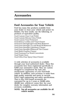 241 
Accessories 
Ford Accessories for Your Vehicle 
Ford has many fine products available from 
your dealer to clean your vehicle and protect its 
finishes. For best results, use the following, or 
products of equivalent quality. 
A wide selection of accessories is available 
through your local authorized dealer. These fine 
accessories have been engineered specifically to 
fulfill your automotive needs. They are custom 
designed to complement the style and 
aerodynamic appearance of your Ford-built 
vehicle. In addition, each accessory is made from 
high quality materials and meets or exceeds 
Ford’s rigid engineering and safety specifications. 
That is why Ford brand accessories are 
warranted for up to 3 years or 36,000 miles 
(60,000 km), whichever comes first. See your 
dealer for complete warranty information and 
accessory availability. 
NOTE: Not all accessories are available for all 
vehicle models. 
 