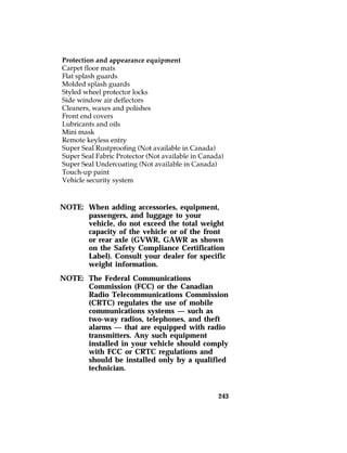 NOTE: When adding accessories, equipment, 
passengers, and luggage to your 
vehicle, do not exceed the total weight 
capacity of the vehicle or of the front 
or rear axle (GVWR, GAWR as shown 
on the Safety Compliance Certification 
Label). Consult your dealer for specific 
weight information. 
243 
NOTE: The Federal Communications 
Commission (FCC) or the Canadian 
Radio Telecommunications Commission 
(CRTC) regulates the use of mobile 
communications systems — such as 
two-way radios, telephones, and theft 
alarms — that are equipped with radio 
transmitters. Any such equipment 
installed in your vehicle should comply 
with FCC or CRTC regulations and 
should be installed only by a qualified 
technician. 
 