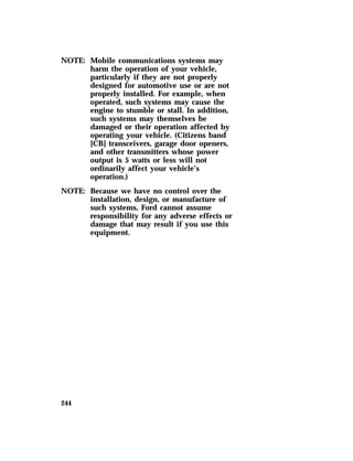 NOTE: Mobile communications systems may 
244 
harm the operation of your vehicle, 
particularly if they are not properly 
designed for automotive use or are not 
properly installed. For example, when 
operated, such systems may cause the 
engine to stumble or stall. In addition, 
such systems may themselves be 
damaged or their operation affected by 
operating your vehicle. (Citizens band 
[CB] transceivers, garage door openers, 
and other transmitters whose power 
output is 5 watts or less will not 
ordinarily affect your vehicle’s 
operation.) 
NOTE: Because we have no control over the 
installation, design, or manufacture of 
such systems, Ford cannot assume 
responsibility for any adverse effects or 
damage that may result if you use this 
equipment. 
 
