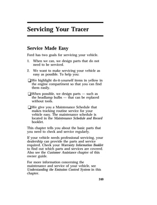 249 
Servicing Your Tracer 
Service Made Easy 
Ford has two goals for servicing your vehicle. 
1. When we can, we design parts that do not 
need to be serviced. 
2. We want to make servicing your vehicle as 
easy as possible. To help you: 
qWe highlight do-it-yourself items in yellow in 
the engine compartment so that you can find 
them easily. 
qWhen possible, we design parts — such as 
the headlamp bulbs — that can be replaced 
without tools. 
qWe give you a Maintenance Schedule that 
makes tracking routine service for your 
vehicle easy. The maintenance schedule is 
located in the Maintenance Schedule and Record 
booklet. 
This chapter tells you about the basic parts that 
you need to check and service regularly. 
If your vehicle needs professional servicing, your 
dealership can provide the parts and service 
required. Check your Warranty Information Booklet 
to find out which parts and services are covered. 
Also see the Customer Assistance chapter of this 
owner guide. 
For more information concerning the 
maintenance and service of your vehicle, see 
Understanding the Emission Control System in this 
chapter. 
 