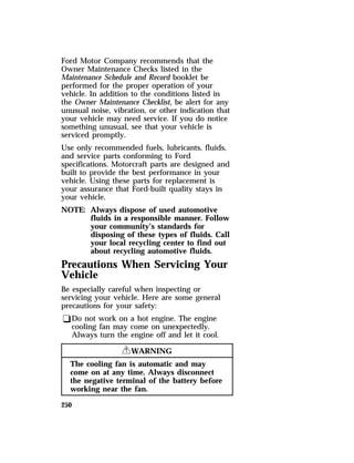 Ford Motor Company recommends that the 
Owner Maintenance Checks listed in the 
Maintenance Schedule and Record booklet be 
performed for the proper operation of your 
vehicle. In addition to the conditions listed in 
the Owner Maintenance Checklist, be alert for any 
unusual noise, vibration, or other indication that 
your vehicle may need service. If you do notice 
something unusual, see that your vehicle is 
serviced promptly. 
Use only recommended fuels, lubricants, fluids, 
and service parts conforming to Ford 
specifications. Motorcraft parts are designed and 
built to provide the best performance in your 
vehicle. Using these parts for replacement is 
your assurance that Ford-built quality stays in 
your vehicle. 
NOTE: Always dispose of used automotive 
250 
fluids in a responsible manner. Follow 
your community’s standards for 
disposing of these types of fluids. Call 
your local recycling center to find out 
about recycling automotive fluids. 
Precautions When Servicing Your 
Vehicle 
Be especially careful when inspecting or 
servicing your vehicle. Here are some general 
precautions for your safety: 
qDo not work on a hot engine. The engine 
cooling fan may come on unexpectedly. 
Always turn the engine off and let it cool. 
RWARNING 
The cooling fan is automatic and may 
come on at any time. Always disconnect 
the negative terminal of the battery before 
working near the fan. 
 