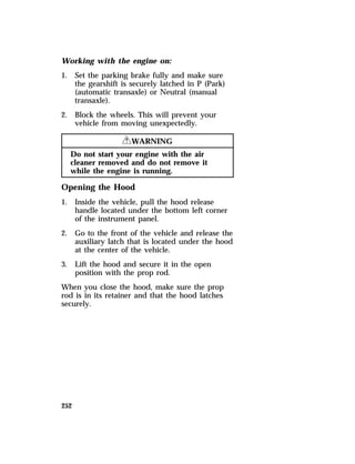 Working with the engine on: 
1. Set the parking brake fully and make sure 
252 
the gearshift is securely latched in P (Park) 
(automatic transaxle) or Neutral (manual 
transaxle). 
2. Block the wheels. This will prevent your 
vehicle from moving unexpectedly. 
RWARNING 
Do not start your engine with the air 
cleaner removed and do not remove it 
while the engine is running. 
Opening the Hood 
1. Inside the vehicle, pull the hood release 
handle located under the bottom left corner 
of the instrument panel. 
2. Go to the front of the vehicle and release the 
auxiliary latch that is located under the hood 
at the center of the vehicle. 
3. Lift the hood and secure it in the open 
position with the prop rod. 
When you close the hood, make sure the prop 
rod is in its retainer and that the hood latches 
securely. 
 