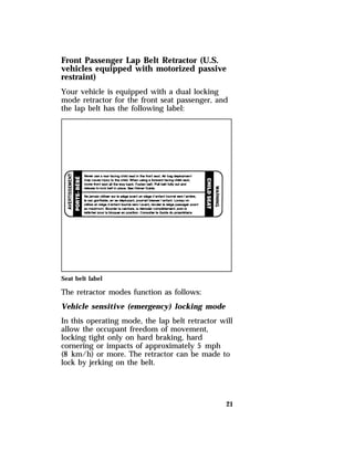 Front Passenger Lap Belt Retractor (U.S. 
vehicles equipped with motorized passive 
restraint) 
Your vehicle is equipped with a dual locking 
mode retractor for the front seat passenger, and 
the lap belt has the following label: 
Seat belt label 
The retractor modes function as follows: 
Vehicle sensitive (emergency) locking mode 
In this operating mode, the lap belt retractor will 
allow the occupant freedom of movement, 
locking tight only on hard braking, hard 
cornering or impacts of approximately 5 mph 
(8 km/h) or more. The retractor can be made to 
lock by jerking on the belt. 
21 
 